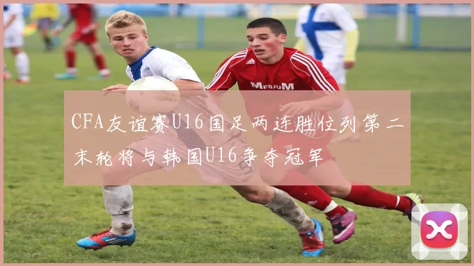 CFA友谊赛U16国足两连胜位列第二末轮将与韩国U16争夺冠军