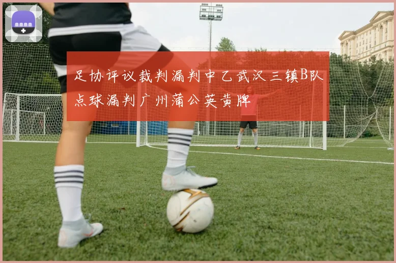 足协评议裁判漏判中乙武汉三镇B队点球漏判广州蒲公英黄牌