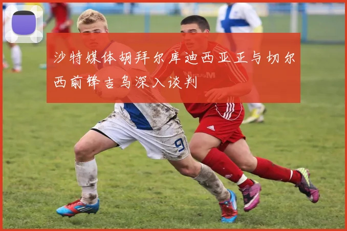 沙特媒体胡拜尔库迪西亚正与切尔西前锋吉乌深入谈判