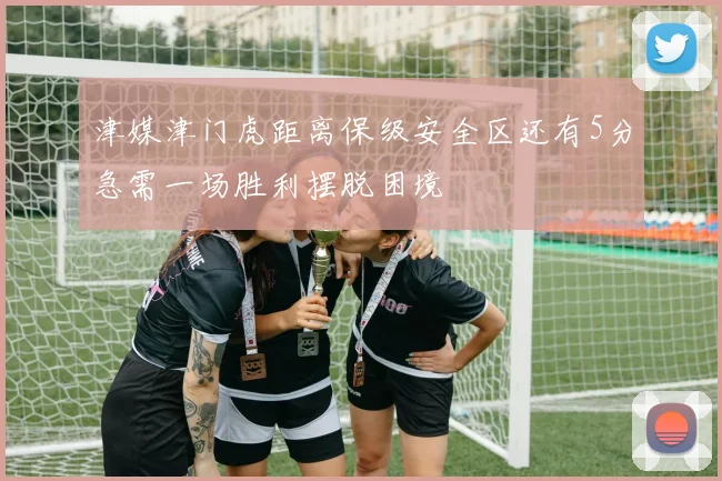 津媒津门虎距离保级安全区还有5分急需一场胜利摆脱困境